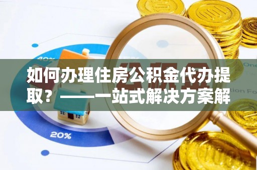 荣昌如何办理住房公积金代办提取？——一站式解决方案解析